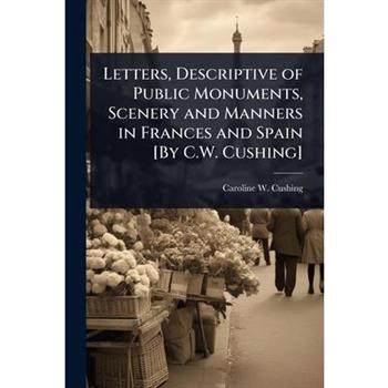 Letters, Descriptive of Public Monuments, Scenery and Manners in Frances and Spain [By C.W. Cushing]