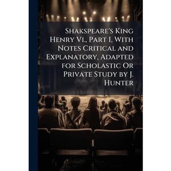 Shakspeare’s King Henry VI., Part I, with Notes Critical and Explanatory, Adapted for Scholastic or Private Study by J. Hunter