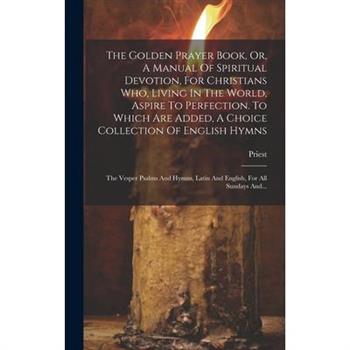 The Golden Prayer Book, Or, A Manual Of Spiritual Devotion, For Christians Who, Living In The World, Aspire To Perfection. To Which Are Added, A Choice Collection Of English Hymns; The Vesper Psalms A