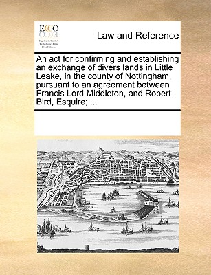 An act for confirming and establishing an exchange of divers lands in Little Leake, in the county of Nottingham, pursuant to an agreement between Francis Lord Middleton, and Robert Bird, Esquire; ...