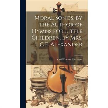 Moral Songs, by the Author of Hymns for Little Children. by Mrs. C.F. Alexander