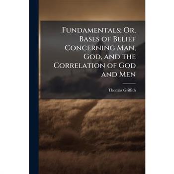 Fundamentals; Or, Bases of Belief Concerning Man, God, and the Correlation of God and Men