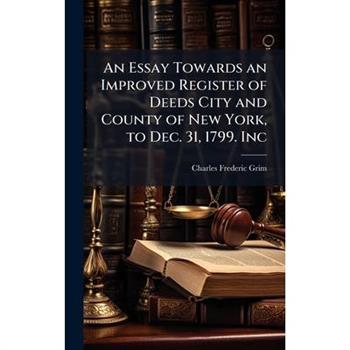 An Essay Towards an Improved Register of Deeds City and County of New York, to Dec. 31, 1799. Inc