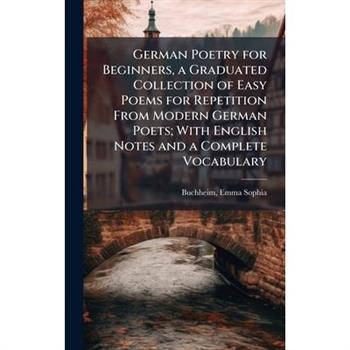 German Poetry for Beginners, a Graduated Collection of Easy Poems for Repetition From Modern German Poets; With English Notes and a Complete Vocabulary