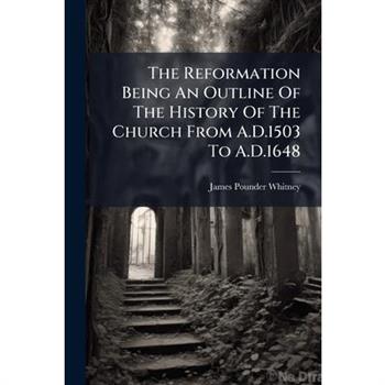 The Reformation Being An Outline Of The History Of The Church From A.D.1503 To A.D.1648