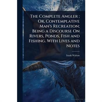 The Complete Angler; Or, Contemplative Man’s Recreation; Being a Discourse On Rivers, Ponds, Fish and Fishing. With Lives and Notes