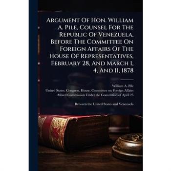 Argument Of Hon. William A. Pile, Counsel For The Republic Of Venezuela, Before The Committee On Foreign Affairs Of The House Of Representatives, February 28, And March 1, 4, And 11, 1878