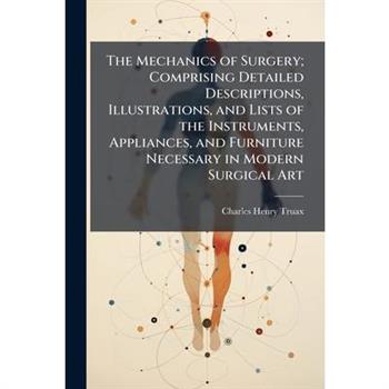 The Mechanics of Surgery; Comprising Detailed Descriptions, Illustrations, and Lists of the Instruments, Appliances, and Furniture Necessary in Modern Surgical Art