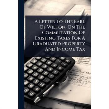 A Letter To The Earl Of Wilton, On The Commutation Of Existing Taxes For A Graduated Property And Income Tax