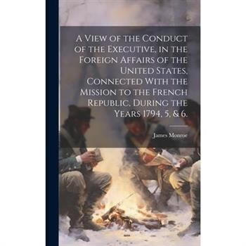 A View of the Conduct of the Executive, in the Foreign Affairs of the United States, Connected With the Mission to the French Republic, During the Years 1794, 5, & 6.