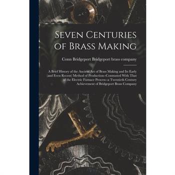 Seven Centuries of Brass Making; a Brief History of the Ancient art of Brass Making and its Early (and Even Recent) Method of Production--contrasted With That of the Electric Furnace Process--a Twenti