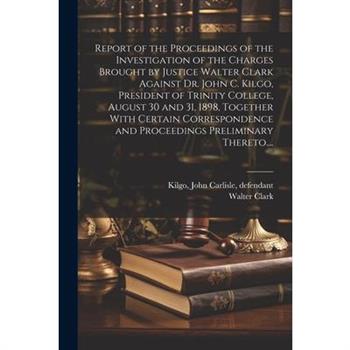 Report of the Proceedings of the Investigation of the Charges Brought by Justice Walter Clark Against Dr. John C. Kilgo, President of Trinity College, August 30 and 31, 1898, Together With Certain Cor