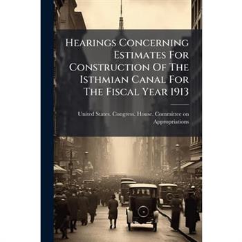 Hearings Concerning Estimates For Construction Of The Isthmian Canal For The Fiscal Year 1913