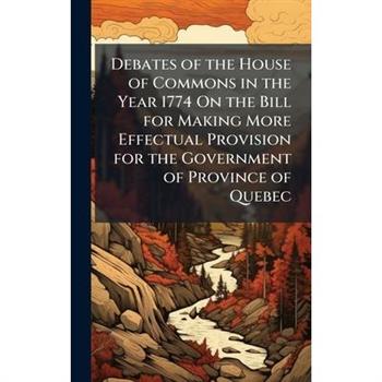 Debates of the House of Commons in the Year 1774 On the Bill for Making More Effectual Provision for the Government of Province of Quebec