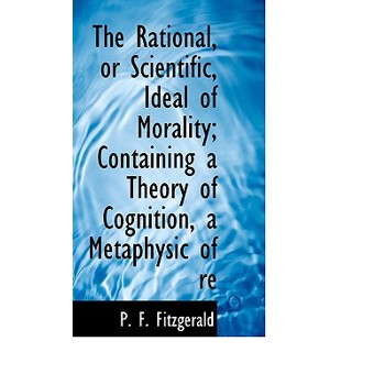The Rational, or Scientific, Ideal of Morality; Containing a Theory of Cognition, a Metaphysic of Re