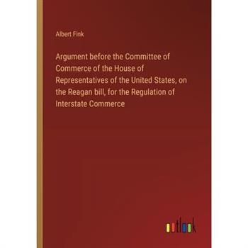 Argument before the Committee of Commerce of the House of Representatives of the United States, on the Reagan bill, for the Regulation of Interstate Commerce