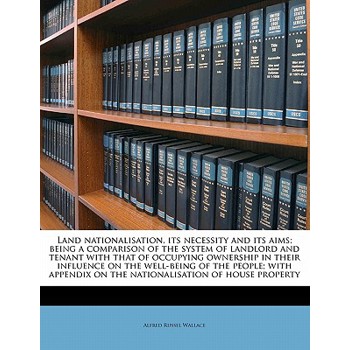 Land Nationalisation, Its Necessity and Its Aims; Being a Comparison of the System of Landlord and Tenant with That of Occupying Ownership in Their Influence on the Well-Being of the People; With Appe