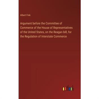 Argument before the Committee of Commerce of the House of Representatives of the United States, on the Reagan bill, for the Regulation of Interstate Commerce