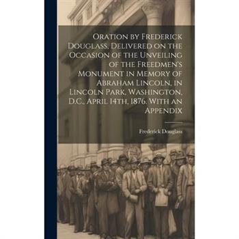 Oration by Frederick Douglass, Delivered on the Occasion of the Unveiling of the Freedmen's Monument in Memory of Abraham Lincoln, in Lincoln Park, Washington, D.C., April 14th, 1876. With an Appendix