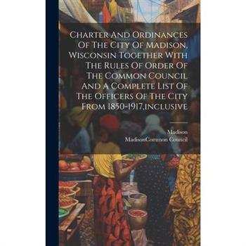 Charter And Ordinances Of The City Of Madison, Wisconsin Together With The Rules Of Order Of The Common Council And A Complete List Of The Officers Of The City From 1850-1917, inclusive