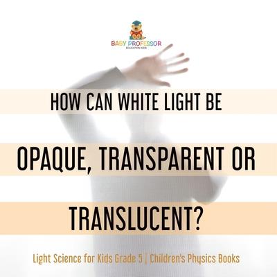 How Can White Light Be Opaque, Transparent or Translucent? Light Science for Kids Grade 5 Children's Physics Books