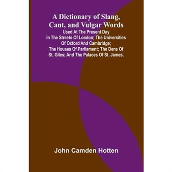 A Dictionary Of Slang, Cant, And Vulgar Words; Used At The Present Day In The Streets Of London; The Universities Of Oxford And Cambridge; The Houses Of Parliament; The Dens Of St. Giles; And The Pala