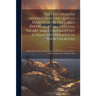 Certain Sermons Appointed by the Queen’s Majesty to be Declared and Read by all Parsons, Vicars, and Curates, Every Sunday and Holiday in Their Churches; and by Her Grace’s Advice Perused and Overseen
