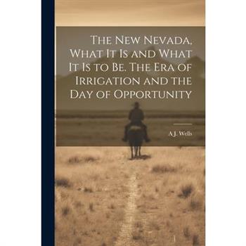 The new Nevada, What it is and What it is to be. The era of Irrigation and the day of Opportunity