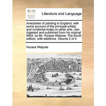 Anecdotes of Painting in England; With Some Account of the Principal Artists; And Incidental Notes on Other Arts; Now Digested and Published from His Original Mss. by Mr. Horace Walpole. the Fourth Ed