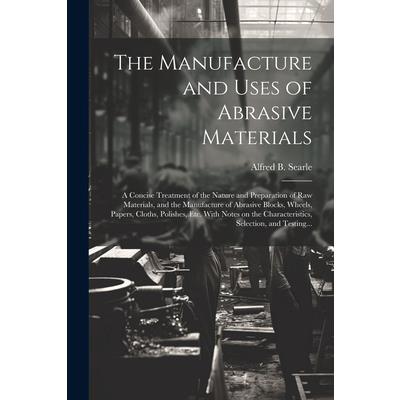 The Manufacture and Uses of Abrasive Materials; a Concise Treatment of the Nature and Preparation of Raw Materials, and the Manufacture of Abrasive Blocks, Wheels, Papers, Cloths, Polishes, Etc. With