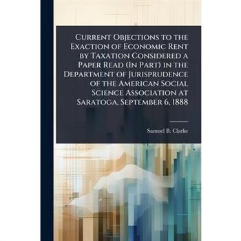 Current Objections to the Exaction of Economic Rent by Taxation Considered a Paper Read (In Part) in the Department of Jurisprudence of the American Social Science Association at Saratoga, September 6