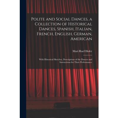 Polite and Social Dances, a Collection of Historical Dances, Spanish, Italian, French, English, German, American; With Historical Sketches, Descriptions of the Dances and Instructions for Their Perfor