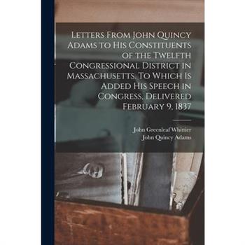 Letters From John Quincy Adams to his Constituents of the Twelfth Congressional District in Massachusetts. To Which is Added his Speech in Congress, Delivered February 9, 1837