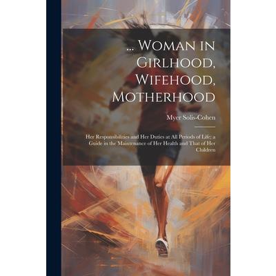 ... Woman in Girlhood, Wifehood, Motherhood; Her Responsibilities and Her Duties at All Periods of Life; a Guide in the Maintenance of Her Health and That of Her Children