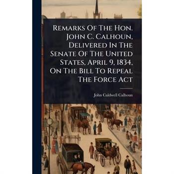 Remarks Of The Hon. John C. Calhoun, Delivered In The Senate Of The United States, April 9, 1834, On The Bill To Repeal The Force Act