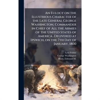 An Eulogy on the Illustrious Character of the Late General George Washington, Commander in Chief of All the Armies of the United States of America...Delivered at Ipswich, on the 7th Day of January, 18