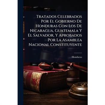 Tratados Celebrados Por El Gobierno De Honduras Con Los De Nicaragua, Guatemala Y El Salvador, Y Aprobados Por La Asamblea Nacional Constituyente