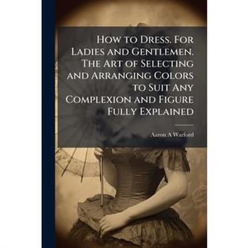 How to Dress. For Ladies and Gentlemen. The Art of Selecting and Arranging Colors to Suit Any Complexion and Figure Fully Explained