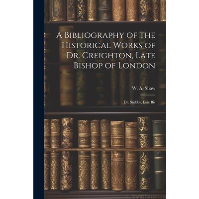 A Bibliography of the Historical Works of Dr. Creighton, Late Bishop of London; Dr. Stubbs, Late Bis