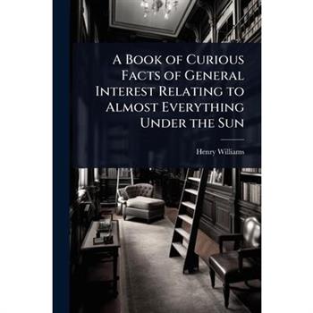 A Book of Curious Facts of General Interest Relating to Almost Everything Under the Sun