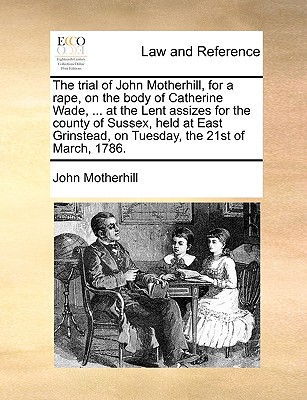 The Trial of John Motherhill, for a Rape, on the Body of Catherine Wade, ... at the Lent Assizes for the County of Sussex, Held at East Grinstead, on Tuesday, the 21st of March, 1786.