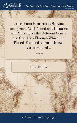 Letters from Henrietta to Morvina. Interspersed with Anecdotes, Historical and Amusing, of the Different Courts and Countries Through Which She Passed. Founded on Facts. in Two Volumes. ... of 2; Volu