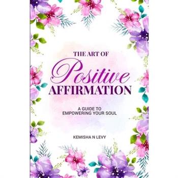 The Art of Positive Affirmation - A Guide to Empowering Your Soul