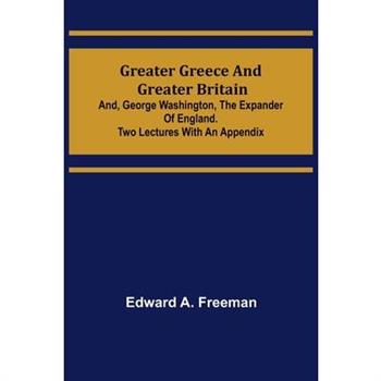 Greater Greece and Greater Britain; and, George Washington, the Expander of England.Two Lectures with an Appendix