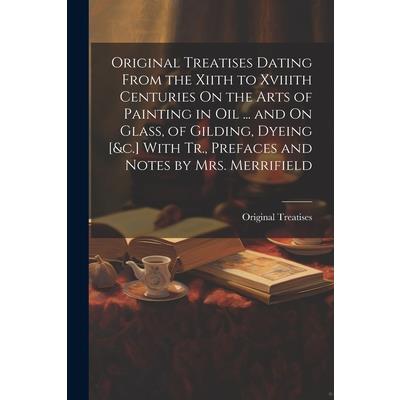 Original Treatises Dating From the Xiith to Xviiith Centuries On the Arts of Painting in Oil ... and On Glass, of Gilding, Dyeing [&c.] With Tr., Prefaces and Notes by Mrs. Merrifield