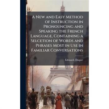 A New and Easy Method of Instruction in Pronouncing and Speaking the French Language, Containing a Selcetion of Words and Phrases Most in Use in Familiar Conversations