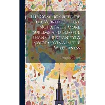 The Coming Creed of the World. Is There not a Faith More Sublime and Blissful Than Christianity! A Voice Crying in the Wilderness