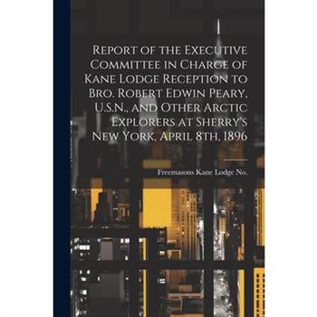 Report of the Executive Committee in Charge of Kane Lodge Reception to Bro. Robert Edwin Peary, U.S.N., and Other Arctic Explorers at Sherry's New York, April 8th, 1896