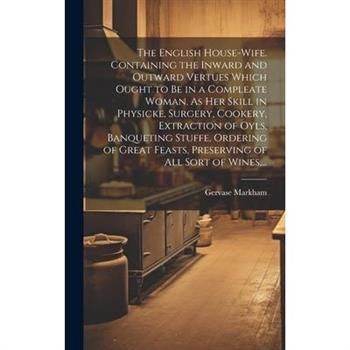 The English House-wife. Containing the Inward and Outward Vertues Which Ought to Be in a Compleate Woman. As Her Skill in Physicke, Surgery, Cookery, Extraction of Oyls, Banqueting Stuffe, Ordering of
