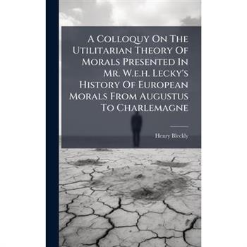 A Colloquy On The Utilitarian Theory Of Morals Presented In Mr. W.e.h. Lecky's History Of European Morals From Augustus To Charlemagne